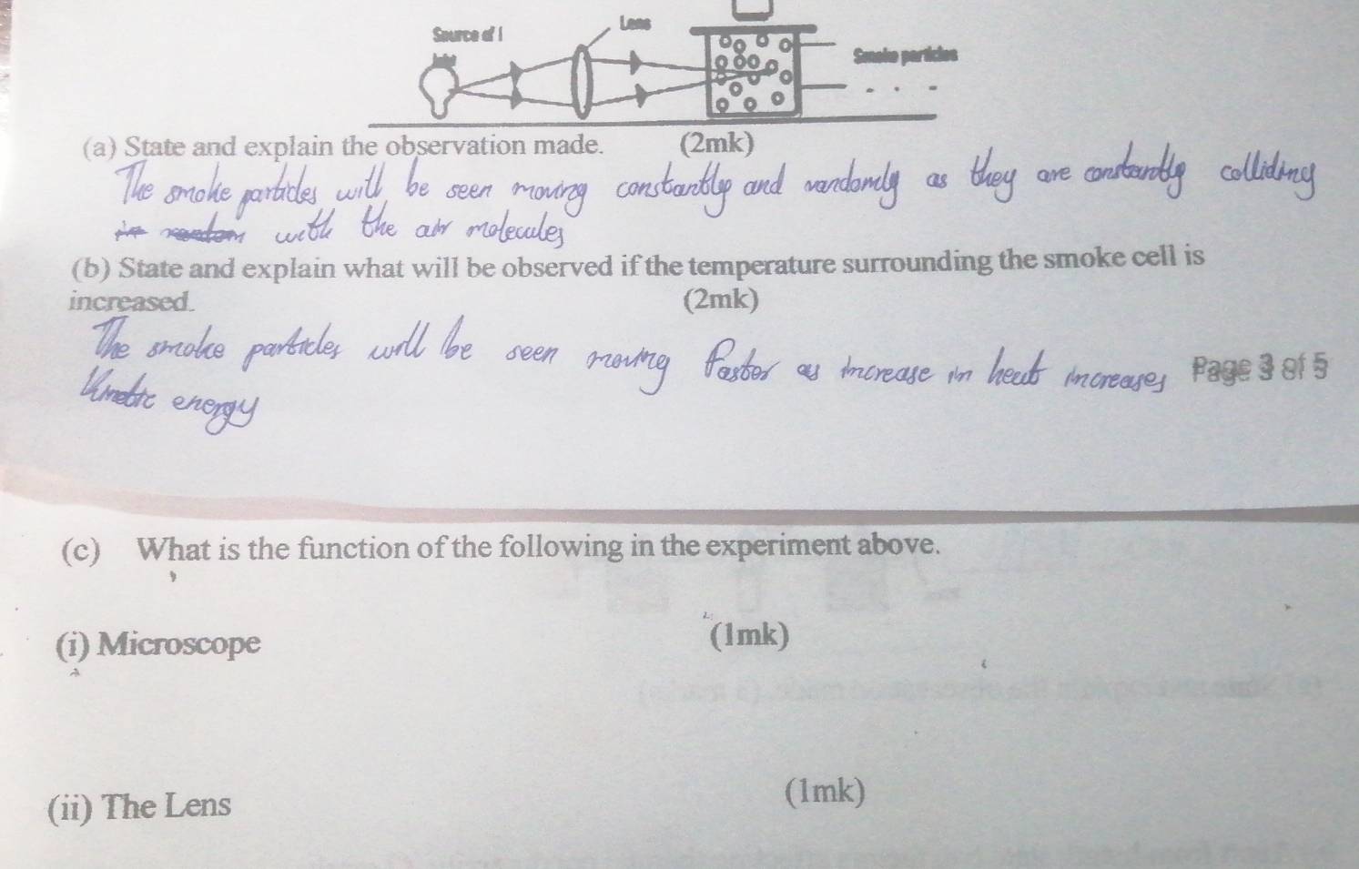 Saurce of I 
Lens 
0 
Smoke particies 
(a) State and explain the observation made. (2mk) 
(b) State and explain what will be observed if the temperature surrounding the smoke cell is 
increased. (2mk) 
(c) What is the function of the following in the experiment above. 
(i) Microscope 
(1mk) 
(ii) The Lens 
(1mk)