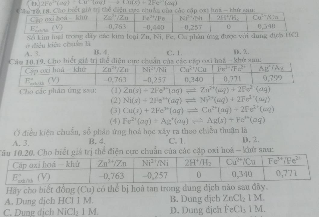 2Fe^(2+)(aq)+Cu^(2+)(aq)to Cu(s)+2Fe^(3+)(aq)
iá trị thể điện á - khử sau:
Số kim loại trong dãy các kim loại Zn, Ni, Fe, Cu phản ứng được với dung dịch HCl
ở điều kiện chuẩn là
A. 3. B. 4. C. 1. D. 2.
. Cho biết giá trị thể điện cực chuẩn của các cặp oxi hoá - khử sau:
Cho các phản ứng sau: (1) Zn(s)+2Fe^(3+)(aq)leftharpoons Zn^(2+)(aq)+2Fe^(2+)(aq)
(2) Ni(s)+2Fe^(3+)(aq)leftharpoons Ni^(2+)(aq)+2Fe^(2+)(aq)
(3) Cu(s)+2Fe^(3+)(aq)leftharpoons Cu^(2+)(aq)+2Fe^(2+)(aq)
(4) Fe^(2+)(aq)+Ag^+(aq)leftharpoons Ag(s)+Fe^(3+)(aq)
Ở điều kiện chuẩn, số phản ứng hoá học xảy ra theo chiều thuận là
A. 3. B. 4. C. 1. D. 2.
T gtrị thế điện cực chuẩn của các cặp oxi hoá - khử sau:
Hãy cho biết đồng (Cu) có thể bị hoà tan trong dung dịch nào sau đây.
A. Dung dịch HCl 1 M. B. Dung dịch ZnCl_21M.
C. Dung dịch NiCl_21M. D. Dung dịch FeCl_31M.