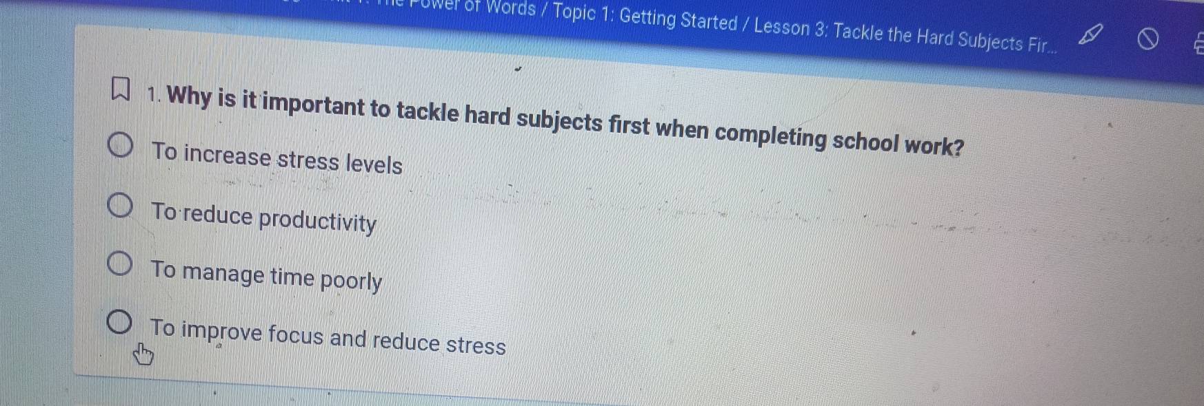 Powel of Words / Topic 1: Getting Started / Lesson 3: Tackle the Hard Subjects Fir...
1. Why is it important to tackle hard subjects first when completing school work?
To increase stress levels
To reduce productivity
To manage time poorly
To improve focus and reduce stress