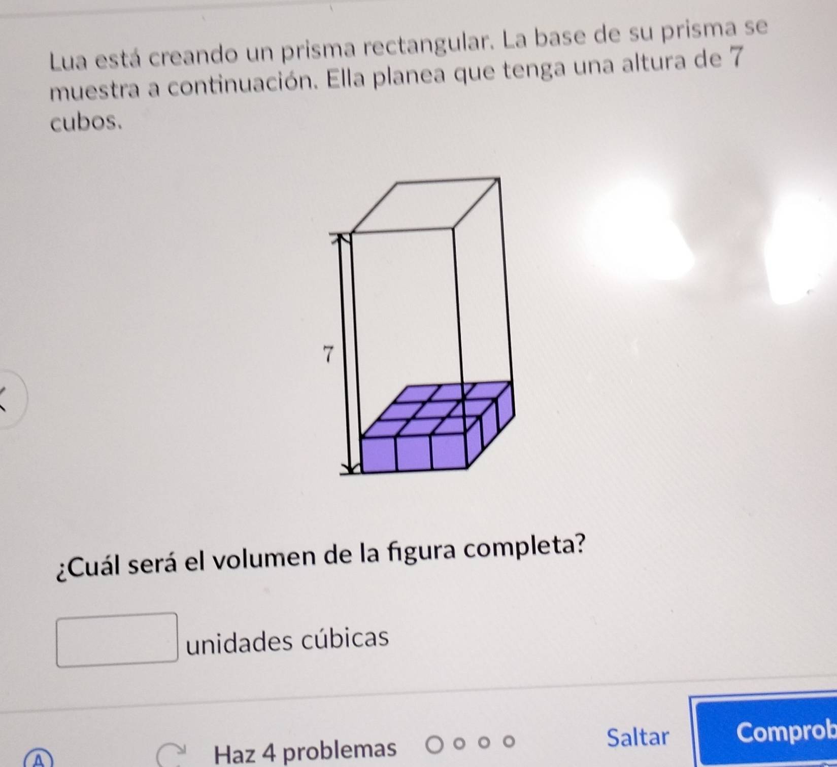 Lua está creando un prisma rectangular. La base de su prisma se 
muestra a continuación. Ella planea que tenga una altura de 7
cubos. 
¿Cuál será el volumen de la figura completa? 
unidades cúbicas 
Saltar Comprob 
Haz 4 problemas