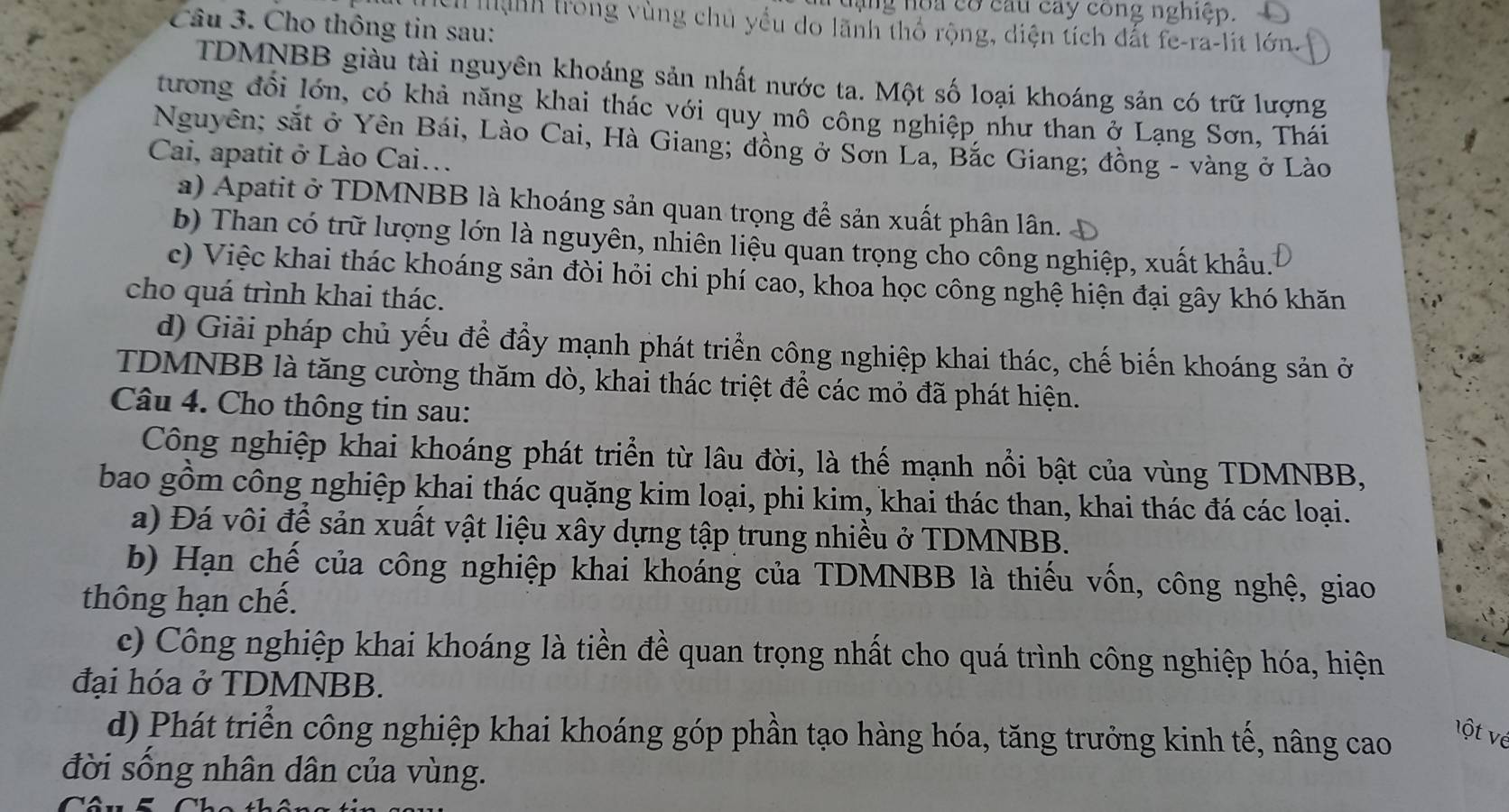 Tuạng noa có cau cay cong nghiệp.
Câu 3. Cho thông tin sau:
I ệnh trong vùng chủ yểu do lãnh thổ rộng, diện tích đất fe-ra-lit lớn.
TDMNBB giàu tài nguyên khoáng sản nhất nước ta. Một số loại khoáng sản có trữ lượng
tương đổi lớn, có khả năng khai thác với quy mô công nghiệp như than ở Lạng Sơn, Thái
Nguyên; sắt ở Yên Bái, Lào Cai, Hà Giang; đồng ở Sơn La, Bắc Giang; đồng - vàng ở Lào
Cai, apatit ở Lào Cai..
a) Apatit ở TDMNBB là khoáng sản quan trọng để sản xuất phân lân.
b) Than có trữ lượng lớn là nguyên, nhiên liệu quan trọng cho công nghiệp, xuất khẩu.
c) Việc khai thác khoáng sản đòi hỏi chi phí cao, khoa học công nghệ hiện đại gây khó khăn
cho quá trình khai thác.
d) Giải pháp chủ yếu để đầy mạnh phát triển công nghiệp khai thác, chế biến khoáng sản ở
TDMNBB là tăng cường thăm dò, khai thác triệt để các mỏ đã phát hiện.
Câu 4. Cho thông tin sau:
Công nghiệp khai khoáng phát triển từ lâu đời, là thế mạnh nổi bật của vùng TDMNBB,
bao gồm công nghiệp khai thác quặng kim loại, phi kim, khai thác than, khai thác đá các loại.
a) Đá vôi để sản xuất vật liệu xây dựng tập trung nhiều ở TDMNBB.
b) Hạn chế của công nghiệp khai khoáng của TDMNBB là thiếu vốn, công nghệ, giao
thông hạn chế.
c) Công nghiệp khai khoáng là tiền đề quan trọng nhất cho quá trình công nghiệp hóa, hiện
đại hóa ở TDMNBB.
d) Phát triển công nghiệp khai khoáng góp phần tạo hàng hóa, tăng trưởng kinh tế, nâng cao
ột vé
đời sống nhân dân của vùng.