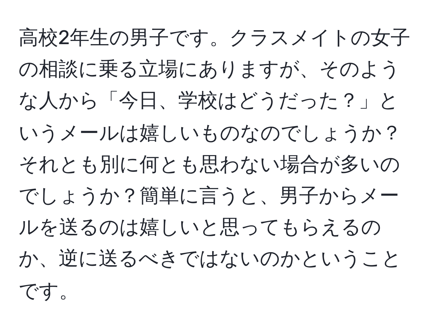 高校2年生の男子です。クラスメイトの女子の相談に乗る立場にありますが、そのような人から「今日、学校はどうだった？」というメールは嬉しいものなのでしょうか？それとも別に何とも思わない場合が多いのでしょうか？簡単に言うと、男子からメールを送るのは嬉しいと思ってもらえるのか、逆に送るべきではないのかということです。