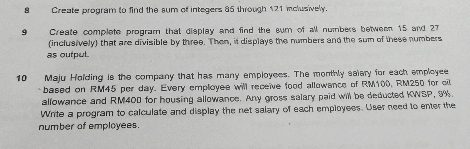 Create program to find the sum of integers 85 through 121 inclusively. 
9 Create complete program that display and find the sum of all numbers between 15 and 27
(inclusively) that are divisible by three. Then, it displays the numbers and the sum of these numbers 
as output. 
10 Maju Holding is the company that has many employees. The monthly salary for each employee 
based on RM45 per day. Every employee will receive food allowance of RM100, RM250 for oil 
allowance and RM400 for housing allowance. Any gross salary paid will be deducted KWSP, 9%. 
Write a program to calculate and display the net salary of each employees. User need to enter the 
number of employees.