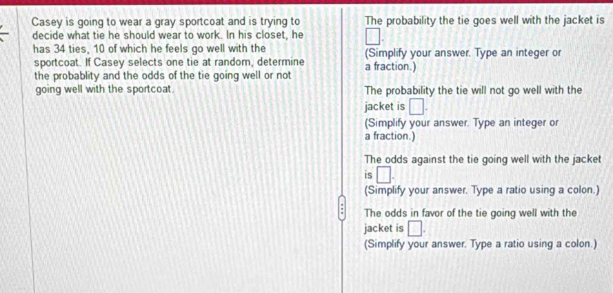 Casey is going to wear a gray sportcoat and is trying to The probability the tie goes well with the jacket is
decide what tie he should wear to work. In his closet, he V 
has 34 ties, 10 of which he feels go well with the (Simplify your answer. Type an integer or
sportcoat. If Casey selects one tie at random, determine a fraction.)
the probablity and the odds of the tie going well or not
going well with the sportcoat. The probability the tie will not go well with the
jacket is □. 
(Simplify your answer. Type an integer or
a fraction.)
The odds against the tie going well with the jacket
is □. 
(Simplify your answer. Type a ratio using a colon.)
The odds in favor of the tie going well with the
jacket is □.
(Simplify your answer. Type a ratio using a colon.)