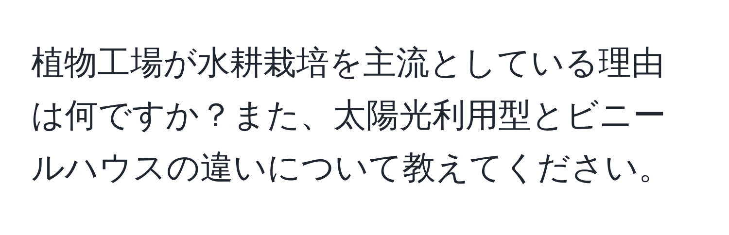 植物工場が水耕栽培を主流としている理由は何ですか？また、太陽光利用型とビニールハウスの違いについて教えてください。