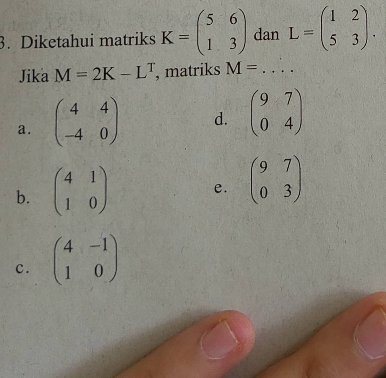 Diketahui matriks K=beginpmatrix 5&6 1&3endpmatrix dan L=beginpmatrix 1&2 5&3endpmatrix. 
Jika M=2K-L^T , matriks M=...
a. beginpmatrix 4&4 -4&0endpmatrix
d. beginpmatrix 9&7 0&4endpmatrix
b. beginpmatrix 4&1 1&0endpmatrix
e. beginpmatrix 9&7 0&3endpmatrix
c. beginpmatrix 4&-1 1&0endpmatrix