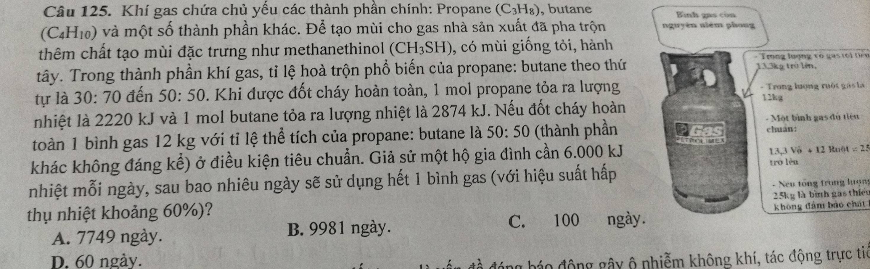 Khí gas chứa chủ yếu các thành phần chính: Propane (C_3H_8) , butane Bình gas còn
(C4H₁0) và một số thành phần khác. Để tạo mùi cho gas nhà sản xuất đã pha trộn nguyên niém phong
thêm chất tạo mùi đặc trưng như methanethinol (CH_3SH) 0, có mùi giống tỏi, hành
- Trong lượng vo gas t i tiể n
tây. Trong thành phần khí gas, tỉ lệ hoà trộn phổ biến của propane: butane theo thứ
13. 3kg trở lên,
tự là 30 :70 ) đến 50:50. Khi được đốt cháy hoàn toàn, 1 mol propane tỏa ra lượng - Trong lượng ruột gác là
12kg
nhiệt là 2220 kJ và 1 mol butane tỏa ra lượng nhiệt là 2874 kJ. Nếu đốt cháy hoàn
- Một bình gas đủ tiệu
toàn 1 bình gas 12 kg với tỉ lệ thể tích của propane: butane là 50:50 (thành phần
chuẩn:
3,3V_0^++12
khác không đáng kể) ở điều kiện tiêu chuẩn. Giả sử một hộ gia đình cần 6.000 kJ 2 Ruột =2
trò lèn
nhiệt mỗi ngày, sau bao nhiêu ngày sẽ sử dụng hết 1 bình gas (với hiệu suất hấp
25kg là bình gas thiết
thụ nhiệt khoảng 60%)? - Neu tổng trọng lượng
C. 100 ngày. không đảm bảo chất
A. 7749 ngày.
B. 9981 ngày.
D. 60 ngày. đóng báo động gây ô nhiễm không khí, tác động trực tie