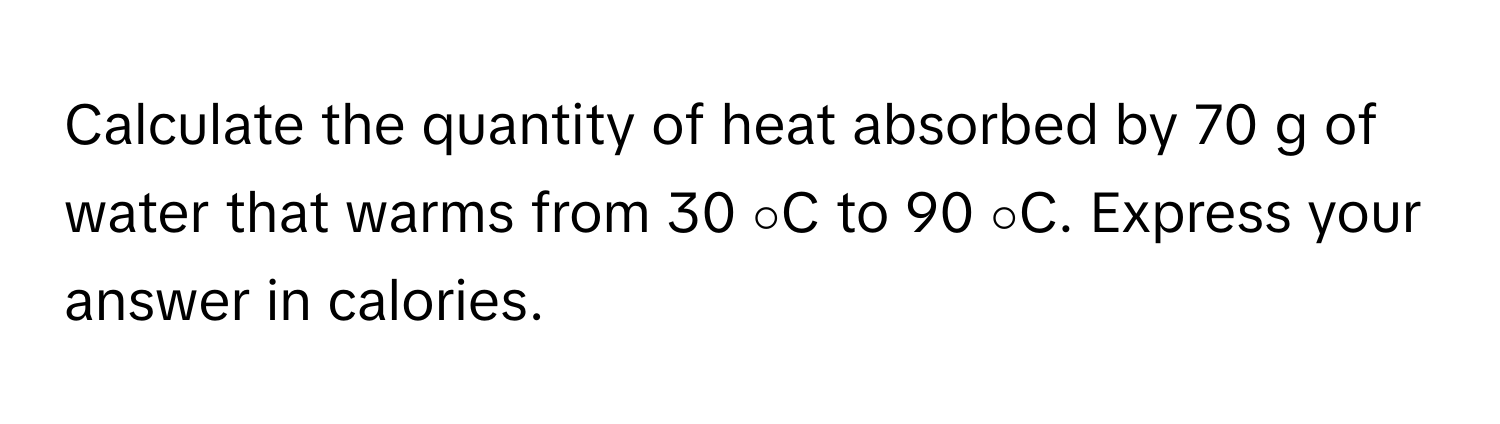 Calculate the quantity of heat absorbed by 70 g of water that warms from 30 ∘C to 90 ∘C. Express your answer in calories.