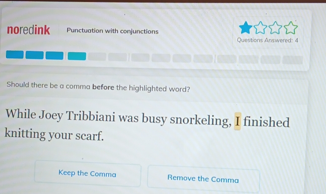 noredink Punctuation with conjunctions 
Questions Answered: 4 
Should there be a comma before the highlighted word? 
While Joey Tribbiani was busy snorkeling, I finished 
knitting your scarf. 
Keep the Comma Remove the Comma