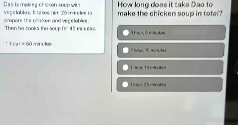 Dao is making chicken soup with How long does it take Dao to
vegetables. It takes him 25 minutes to make the chicken soup in total?
prepare the chicken and vegetables.
Then he cooks the soup for 45 minutes.
1 hour, 5 minutes
1 hour =60minutes
1 hour, 10 minutes
1 hour, 15 minutes
1 hour, 20 minutes