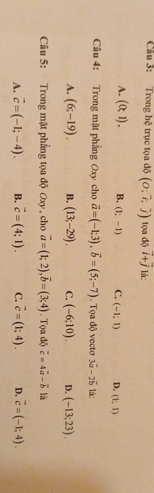 Cầu 3: Trong hệ trục tọa độ (O;vector i;vector j) ta độ vector i+vector j là:
A. (0;1). B. (1;-1) C. (-1;1) D. (1;1)
Câu 4: Trong mặt phẳng Oxy cho vector a=(-1;3), vector b=(5;-7). Tọa độ vectơ 3vector a-2vector b là:
A. (6;-19). B. (13;-29). C. (-6;10). D. (-13;23). 
Câu 5: Trong mặt phẳng tọa độ Oxy , cho vector a=(1;2), vector b=(3;4). Tọa độ vector c=4vector a-vector b là
A. vector c=(-1;-4). B. vector c=(4;1). C. vector c=(1;4). D. vector c=(-1;4).