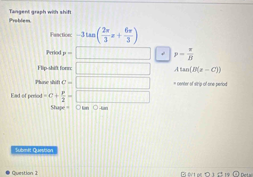 Tangent graph with shift 
Problem. 
Function: -3tan ( 2π /3 x+ 6π /3 )
Period p=□ p= π /B 
Flip-shift form: □ Atan (B(x-C))
Phase shift C= =□ center of strip of one period 
End of period =C+ p/2 =□
Shape = tan -tan 
Submit Question 
Question 2 ¤ 0/1 pt つ 3 19 Detai