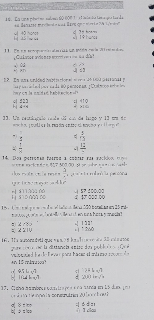 de repasa
10. En una piscina caben 60 000 L. ¿Cuánto tiempo tarda
en llenarse mediante una llave que vierte 25 L/min?
a) 40 horas c) 36 horas
b) 35 horas d) 19 horas
11. En un aeropuerto aterriza un avión cada 20 minutos.
¿Cuántos aviones aterrizan en un día?
a) 82 c) 72
b) 80 d) 68
12. En una unidad habitacional viven 24 000 personas y
hay un árbol por cada 80 personas. ¿Cuántos árboles
hay en la unidad habitacional?
a) 523 c) 410
b) 498 d) 300
13. Un rectángulo mide 65 cm de largo y 13 cm de
ancho, ¿cuál es la razón entre el ancho y el largo?
a)  1/5  c)  5/13 
b)  1/3  d)  13/5 
14. Dos personas fueron a cobrar sus sueldos, cuya
suma asciende a $17 500.00. Si se sabe que sus suel-
dos están en la razón  3/4  , ocuánto cobró la persona
que tiene mayor sueldo?
a) $11300.00 c) $7 500.00
b) $10 000.00 d) $7 000.00
15 . Una máquina embotelladora llena 350 botellas en 25 mi-
nutos, ¿cuántas botellas llenará en una hora y media?
a) 2 735 c) 1381
b) 2 210 d) 1260
16 . Un automóvil que va a 78 km/h necesita 20 minutos
para recorrer la distancia entre dos poblados. ¿Qué
velocídad ha de llevar para hacer el mismo recorrido
en 15 minutos?
a) 95 km/h c) 128 km/h
b) 104 km/h d) 200 km/h
17. Ocho hombres construyen una barda en 15 días, ¿en
cuánto tiempo la construirán 20 hombres?
a) 3 días c) 6 días
b) 5 días d) 8 días