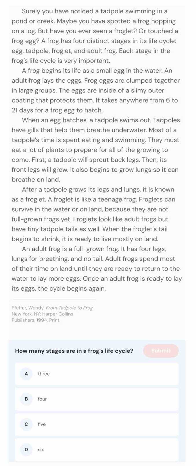 Surely you have noticed a tadpole swimming in a
pond or creek. Maybe you have spotted a frog hopping
on a log. But have you ever seen a froglet? Or touched a
frog egg? A frog has four distinct stages in its life cycle:
egg, tadpole, froglet, and adult frog. Each stage in the
frog’s life cycle is very important.
A frog begins its life as a small egg in the water. An
adult frog lays the eggs. Frog eggs are clumped together
in large groups. The eggs are inside of a slimy outer
coating that protects them. It takes anywhere from 6 to
21 days for a frog egg to hatch.
When an egg hatches, a tadpole swims out. Tadpoles
have gills that help them breathe underwater. Most of a
tadpole’s time is spent eating and swimming. They must
eat a lot of plants to prepare for all of the growing to
come. First, a tadpole will sprout back legs. Then, its
front legs will grow. It also begins to grow lungs so it can
breathe on land.
After a tadpole grows its legs and lungs, it is known
as a froglet. A froglet is like a teenage frog. Froglets can
survive in the water or on land, because they are not
full-grown frogs yet. Froglets look like adult frogs but
have tiny tadpole tails as well. When the froglet's tail
begins to shrink, it is ready to live mostly on land.
An adult frog is a full-grown frog. It has four legs,
lungs for breathing, and no tail. Adult frogs spend most
of their time on land until they are ready to return to the
water to lay more eggs. Once an adult frog is ready to lay
its eggs, the cycle begins again.
Pfeffer, Wendy. From Tadpole to Frog.
New York, NY: Harper Collins
Publishers, 1994. Print.
How many stages are in a frog's life cycle? Submit
A three
B four
c five
D six