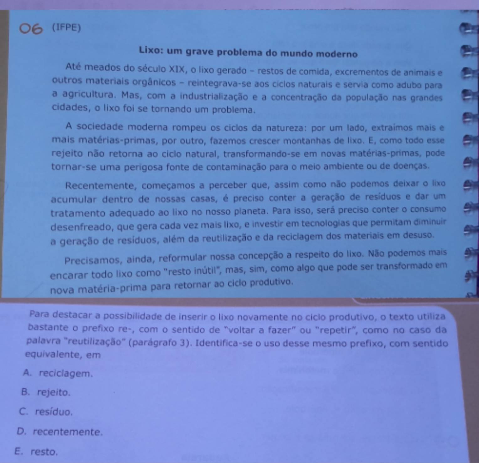 (IFPE)
Lixo: um grave problema do mundo moderno
Até meados do século XIX, o lixo gerado - restos de comida, excrementos de animais e
outros materiais orgânicos - reintegrava-se aos ciclos naturais e servia como adubo para
a agricultura. Mas, com a industrialização e a concentração da população nas grandes
cidades, o lixo foi se tornando um problema.
A sociedade moderna rompeu os ciclos da natureza: por um lado, extraímos mais e
mais matérias-primas, por outro, fazemos crescer montanhas de lixo. E, como todo esse
rejeito não retorna ao ciclo natural, transformando-se em novas matérias-primas, pode
tornar-se uma perigosa fonte de contaminação para o meio ambiente ou de doenças.
Recentemente, começamos a perceber que, assim como não podemos deixar o lixo
acumular dentro de nossas casas, é preciso conter a geração de resíduos e dar um
tratamento adequado ao lixo no nosso planeta. Para isso, será preciso conter o consumo
desenfreado, que gera cada vez mais lixo, e investir em tecnologias que permitam diminuir
a geração de resíduos, além da reutilização e da reciclagem dos materiais em desuso.
Precisamos, ainda, reformular nossa concepção a respeito do lixo. Não podemos mais
encarar todo lixo como "resto inútil", mas, sim, como algo que pode ser transformado em
nova matéria-prima para retornar ao ciclo produtivo.
Para destacar a possibilidade de inserir o lixo novamente no ciclo produtivo, o texto utiliza
bastante o prefixo re-, com o sentido de "voltar a fazer" ou "repetir", como no caso da
palavra "reutilização" (parágrafo 3). Identifica-se o uso desse mesmo prefixo, com sentido
equivalente, em
A. reciclagem.
B. rejeito.
C. resíduo.
D. recentemente.
E. resto.