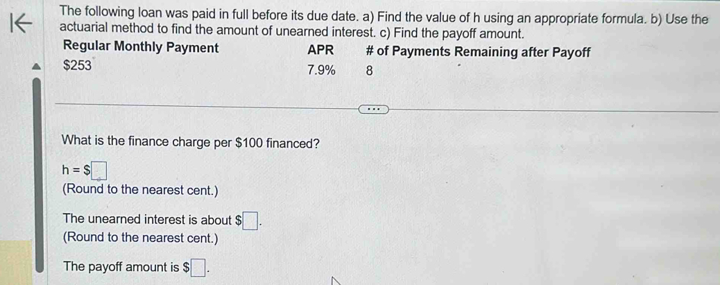 The following loan was paid in full before its due date. a) Find the value of h using an appropriate formula. b) Use the 
actuarial method to find the amount of unearned interest. c) Find the payoff amount. 
Regular Monthly Payment APR # of Payments Remaining after Payoff
$253 7.9% 8 
What is the finance charge per $100 financed?
h=$□
(Round to the nearest cent.) 
The unearned interest is about $□. 
(Round to the nearest cent.) 
The payoff amount is $□.