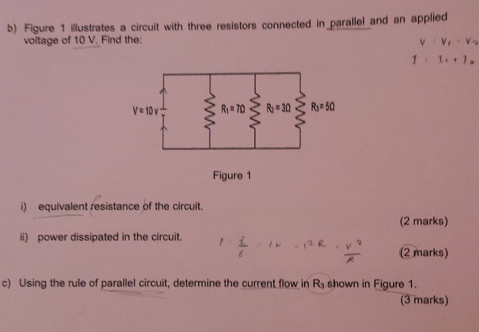 Figure 1 illustrates a circuit with three resistors connected in parallel and an applied
voltage of 10 V. Find the: V=V_1-V_2
1>1_i+1_o
i)  equivalent resistance of the circuit.
(2 marks)
ii) power dissipated in the circuit.
(2 marks)
c) Using the rule of parallel circuit, determine the current flow in R_3 shown in Figure 1.
(3 marks)