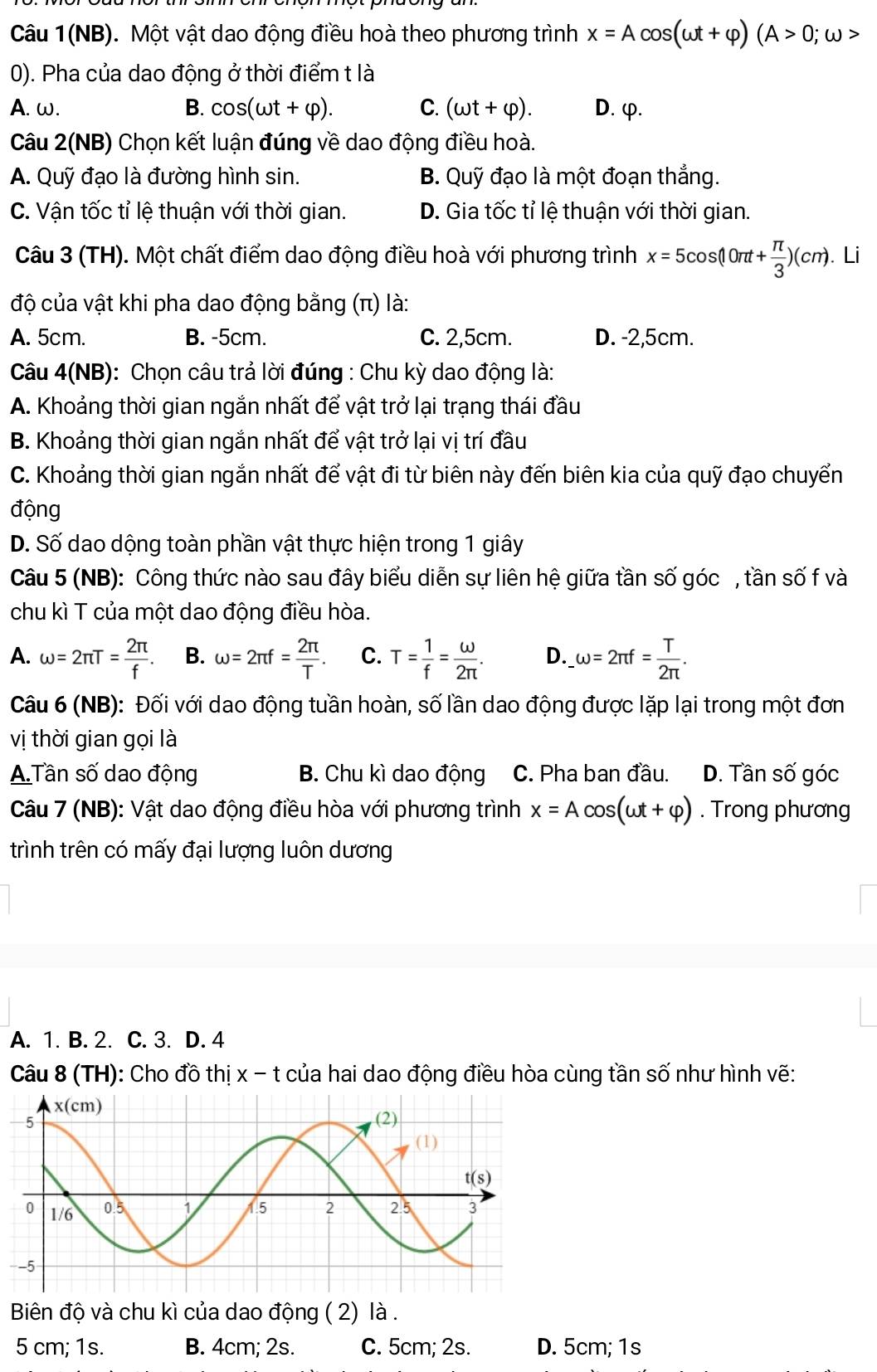 Câu 1(NB). Một vật dao động điều hoà theo phương trình x=Acos (omega t+varphi )(A>0;omega >
0). Pha của dao động ở thời điểm t là
A. ω. B. cos (omega t+varphi ). C. (omega t+varphi ). D. φ.
Câu 2(NB) Chọn kết luận đúng về dao động điều hoà.
A. Quỹ đạo là đường hình sin. B. Quỹ đạo là một đoạn thắng.
C. Vận tốc tỉ lệ thuận với thời gian. D. Gia tốc tỉ lệ thuận với thời gian.
Câu 3 (TH). Một chất điểm dao động điều hoà với phương trình x=5cos (10π t+ π /3 )(cm). Li
độ của vật khi pha dao động bằng (π) là:
A. 5cm. B. -5cm. C. 2,5cm. D. -2,5cm.
Câu 4(NB): Chọn câu trả lời đúng : Chu kỳ dao động là:
A. Khoảng thời gian ngắn nhất để vật trở lại trạng thái đầu
B. Khoảng thời gian ngắn nhất để vật trở lại vị trí đầu
C. Khoảng thời gian ngắn nhất để vật đi từ biên này đến biên kia của quỹ đạo chuyển
động
D. Số dao dộng toàn phần vật thực hiện trong 1 giây
Câu 5 (NB): Công thức nào sau đây biểu diễn sự liên hệ giữa tần số góc , tần số f và
chu kì T của một dao động điều hòa.
A. omega =2π T= 2π /f . B. omega =2π f= 2π /T . C. T= 1/f = omega /2π  . D. __ omega =2π f= T/2π  .
Câu 6 (NB): Đối với dao động tuần hoàn, số lần dao động được lặp lại trong một đơn
vị thời gian gọi là
A.Tần số dao động B. Chu kì dao động C. Pha ban đầu. D. Tần số góc
Câu 7 (NB): Vật dao động điều hòa với phương trình x=Acos (omega t+varphi ). Trong phương
trình trên có mấy đại lượng luôn dương
A. 1. B. 2. C. 3. D. 4
Câu 8 (TH): Cho đồ thị x-t của hai dao động điều hòa cùng tần số như hình vẽ:
-
Biên độ và chu kì của dao động ( 2) là .
5 cm; 1s. B. 4cm; 2s. C. 5cm; 2s. D. 5cm; 1s