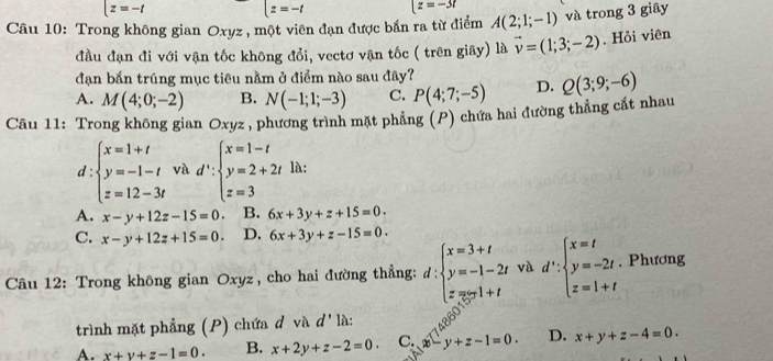 (z=-t
|z=-t (z=-3t
Câu 10: Trong không gian Oxyz , một viên đạn được bắn ra từ điểm A(2;1;-1) và trong 3 giây
đầu đạn đi với vận tốc không đổi, vectơ vận tốc ( trên giãy) là vector v=(1;3;-2). Hỏi viên
đạn bắn trúng mục tiêu nằm ở điểm nào sau đây?
A. M(4;0;-2) B. N(-1;1;-3) C. P(4;7;-5) D. Q(3;9;-6)
Câu 11: Trong không gian Oxyz, phương trình mặt phẳng (P) chứa hai đường thẳng cắt nhau
d:beginarrayl x=1+t y=-1-t z=12-3tendarray. và d':beginarrayl x=1-t y=2+2t z=3endarray. là:
A. x-y+12z-15=0. B. 6x+3y+z+15=0.
C. x-y+12z+15=0. D. 6x+3y+z-15=0.
Câu 12: Trong không gian Oxyz, cho hai đường thẳng: d:beginarrayl x=3+t y=-1-2t z=3t>1+tendarray. và d':beginarrayl x=t y=-2t z=1+tendarray.. Phương
trình mặt phẳng (P) chứa đ và d' là:
A. x+y+z-1=0. B. x+2y+z-2=0. C. -y+z-1=0. D. x+y+z-4=0.