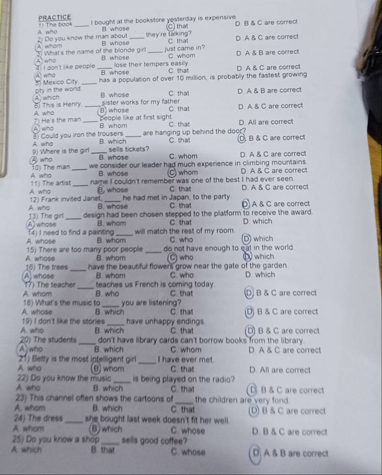 PRACTICE
1) The book I bought at the bookstore yesterday is expensive
A who _B whose C) that D. B & C are correct
2) Do you know the man about they're talking?
A whom B whose_ C that D. A & C are correct
3) What's the name of the blonde girl just came in?
A who B whose _C whom D A & B are correct
4 I don't like people lose their tempers easily
A who _B whose C. that D. A & C are correct
5) Mexico City _has a population of over 10 million, is probably the fastest growing
city in the world.
A which B whose C. that D. A & B are correct
6) This is Henry sister works for my father
A. who _B whose C. that D A & C are correct
7) He s the man people like at first sight.
A who _B. whom C that D. All are correct
8) Could you iron the trousers _are hanging up behind the door?
A. who B. which C that D B & C are correct
9) Where is the girl sells tickets?
A who _B. whose C. whom D. A & C are correct
10) The man _we consider our leader had much experience in climbing mountains.
A. who B whose C whom D A & C are correct
11) The artist _name I couldn't remember was one of the best I had ever seen.
A. who B whose C. that D. A & C are correct
12) Frank invited Janet _he had met in Japan, to the party
A. who B. whose C. that Đ A & C are correct
13) The girl_ design had been chosen stepped to the platform to receive the award.
A)whose B. whom C that D. which
14) I need to find a painting _will match the rest of my room.
A. whose B. whom C. who D which
15) There are too many poor people _do not have enough to eat in the world.
A. whose B. whom C) who  which
16) The trees_ have the beautiful flowers grow near the gate of the garden.
A, whose B. whom C. who D. which
17) The teacher _teaches us French is coming today
A. whom B. who C. that D B & C are correct
18) What's the music to_ you are listening?
A. whose B. which C. that D) B & C are correct
19) I don't like the stories_ have unhappy endings.
A. who B. which C. that D) B & C are correct
20) The students _don't have library cards can't borrow books from the library.
A who B. which C. whom D. A & C are correct
21) Betty is the most iptelligent girl_ I have ever met.
A who B) whom C. that D. All are correct
22) Do you know the music _is being played on the radio?
A. who B. which C. that D B & C are correct
23) This channel often shows the cartoons of _the children are very fond .
A. whom B. which C. that D) B & C are correct
24) The dress_ she bought last week doesn't fit her well .
A. whom (B)which C. whose D. B & C are correct
25) Do you know a shop _sells good coffee?
A. which B that C. whose D A & B are correct