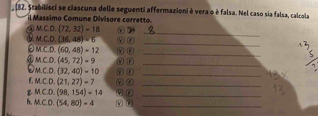 Ștabilisci se ciascuna delle seguenti affermazioni è vera o è falsa. Nel caso sia falsa, calcola 
il Massimo Comune Divisore corretto. 
_ 
③ M,C.D, (72,32)=18 ν 
_ 
⑥. M.C.D. (36,48)-6 V F 
_ 
M.C.D. (60,48)=12 MF 
@ M.C. D. (45,72)=9 V F 
_ 
a M.C.D. (32,40)=10 V F_ 
f. M.C.D.(21,27)=7 V F_ 
g. M.C.D.(98,154)=14 M F_ 
h. M.C.D. (54,80)=4 M F_