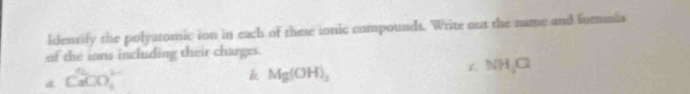 ldentify the polyatomic ion in each of these ionic compounds. Write out the name and formuia 
of the ions including their charges.
CaCO_3^((2-)
k Mg(OH)_2)
NH_4Cl