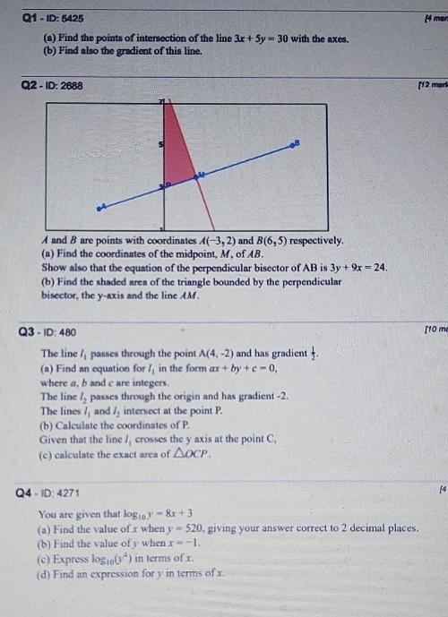 ID: 5425 [4 men 
(a) Find the points of intersection of the line 3x+5y=30 with the axes. 
(b) Find also the gradient of this line. 
Q2 - ID:2688 [12 mạrk
A and B are points with coordinates A(-3,2) and B(6,5) respectively. 
(a) Find the coordinates of the midpoint, M, of AB
Show also that the equation of the perpendicular bisector of AB is 3y+9x=24. 
(b) Find the shaded area of the triangle bounded by the perpendicular 
bisector, the y-axis and the line AM. 
Q3 - ID: 480 [10 me 
The line l_1 passes through the point A(4,-2) and has gradient  1/2 . 
(a) Find an equation for l_1 in the form ax+by+c=0, 
where a, b and c are integers. 
The line l_2 passes through the origin and has gradient -2. 
The lines l_1 and l_2 intersect at the point P. 
(b) Calculate the coordinates of P. 
Given that the line l_1 crosses the y axis at the point C, 
(c) calculate the exact area of △ OCP. 
Q4 - ID:427 
[4 
You are given that log _10y=8x+3
(a) Find the value of x when y=520 , giving your answer correct to 2 decimal places. 
(b) Find the value of y when x=-1. 
(c) Express log _10(y^4) in terms of x
(d) Find an expression for y in terms of x.