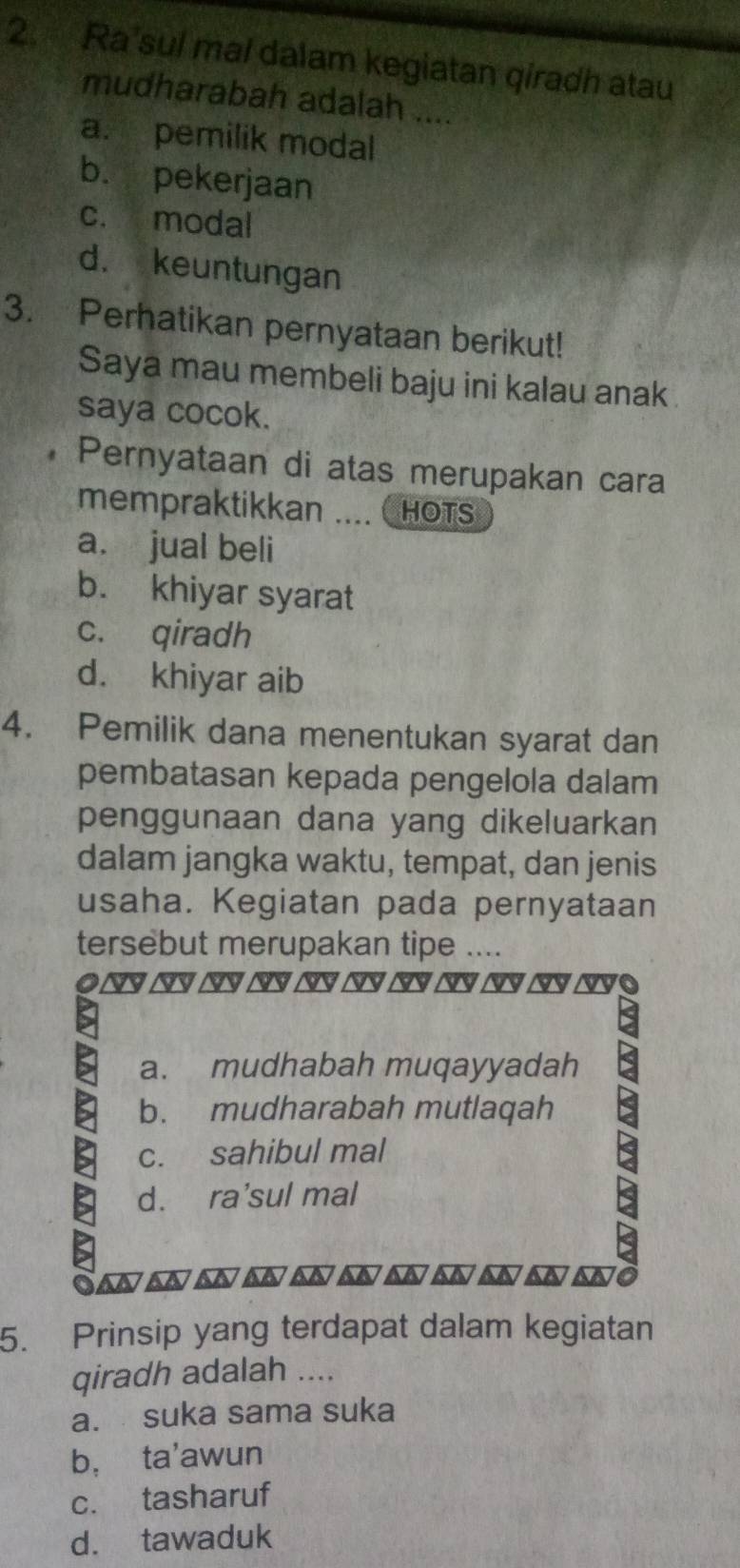 Ra'sul mal dalam kegiatan qiradh atau
mudharabah adalah ....
a. pemilik modal
b. pekerjaan
c. modal
d. keuntungan
3. Perhatikan pernyataan berikut!
Saya mau membeli baju ini kalau anak
saya cocok.
Pernyataan di atas merupakan cara
mempraktikkan ….. HOTS
a. jual beli
b. khiyar syarat
c. qiradh
d. khiyar aib
4. Pemilik dana menentukan syarat dan
pembatasan kepada pengelola dalam
penggunaan dana yang dikeluarkan
dalam jangka waktu, tempat, dan jenis
usaha. Kegiatan pada pernyataan
tersebut merupakan tipe ....
a. mudhabah muqayyadah
b. mudharabah mutlaqah
c. sahibul mal
d. ra'sul mal
5. Prinsip yang terdapat dalam kegiatan
qiradh adalah ....
a. suka sama suka
b， ta'awun
c. tasharuf
d. tawaduk