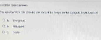 elect the correct answer.
What was Darwin's role while he was aboard the Beagle on the voyage to South America?
A. Clergyman
B. Naturalist
C. Dector
