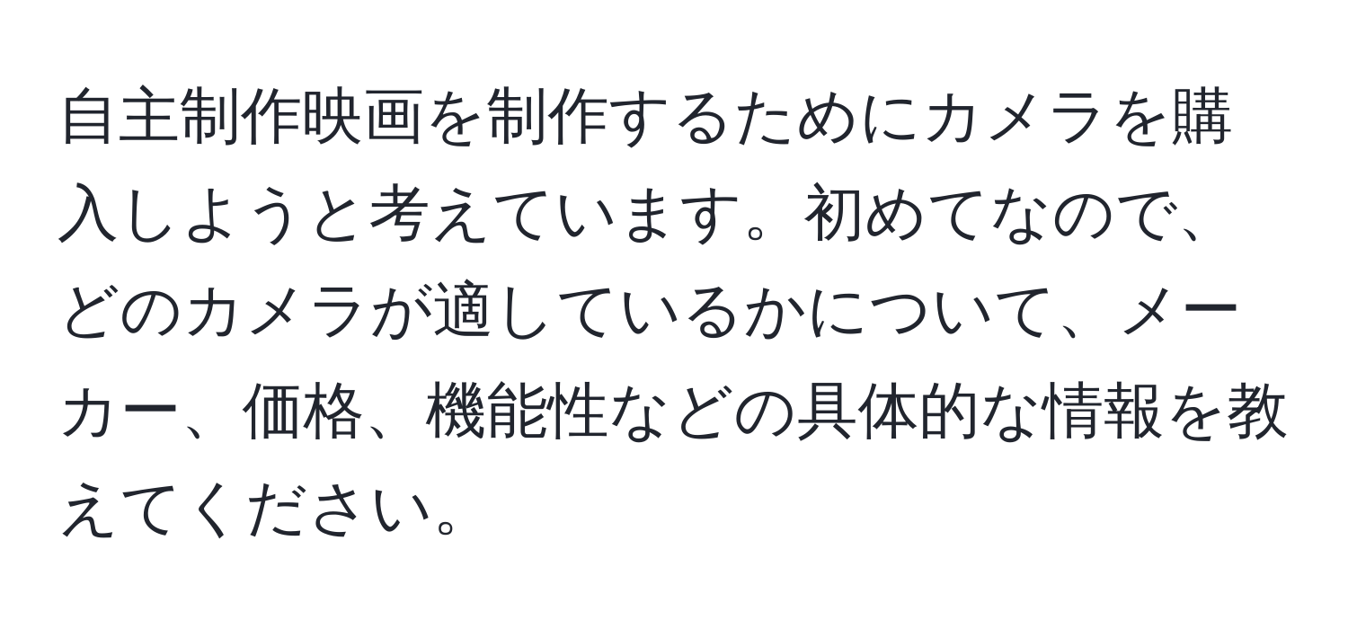 自主制作映画を制作するためにカメラを購入しようと考えています。初めてなので、どのカメラが適しているかについて、メーカー、価格、機能性などの具体的な情報を教えてください。