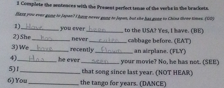 Complete the sentences with the Present perfect tense of the verbs in the brackets. 
Have you ever gone to Japan? I have never gone to Japan, but she has gone to China three times. (GO) 
1)_ you ever_ to the USA? Yes, I have. (BE) 
2) She _never _cabbage before. (EAT) 
3) We _recently _an airplane. (FLY) 
4)_ he ever _your movie? No, he has not. (SEE) 
5)I_ that song since last year. (NOT HEAR) 
6) You _the tango for years. (DANCE)