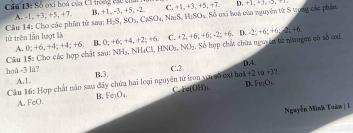 Số oxi hoá của Cl trong các chất l D. +1, +3, -5, +7.
A. -1, +3, +5, +7. B. +1, -3, +5, -2. C. +1, +3, +5 +7. 
Câu 14: Cho các phân tử sau: H_2S, SO_3, CaSO_4, Na_2S, H_2SO_4. Số oxi hoá của nguyên từ S trong các phân
tử trên lần lượt là
A. 0; +6, +4; +4; +6. B. 0:+6:+ 4, +2; +6. C. +2, +6; +6; -2; +6. D. -2; + 6; +0 -2; +6
Câu 15: Cho các hợp chất sau: NH_3, NH_4Cl, HNO_3, NO_2. Số hợp chất chứa nguyên tử nitrogen có số oxi
hoá -3 là? C. 2. D. 4.
B. 3.
A. 1.
Câu 16: Hợp chất nào sau đây chứa hai loại nguyên tử iron với số oxi hoá +2va+3
B. Fe_3O_4. C. Fe(OH)_3. D. Fe_2O_3.
A. FeO.
Nguyễn Minh Toàn | 1