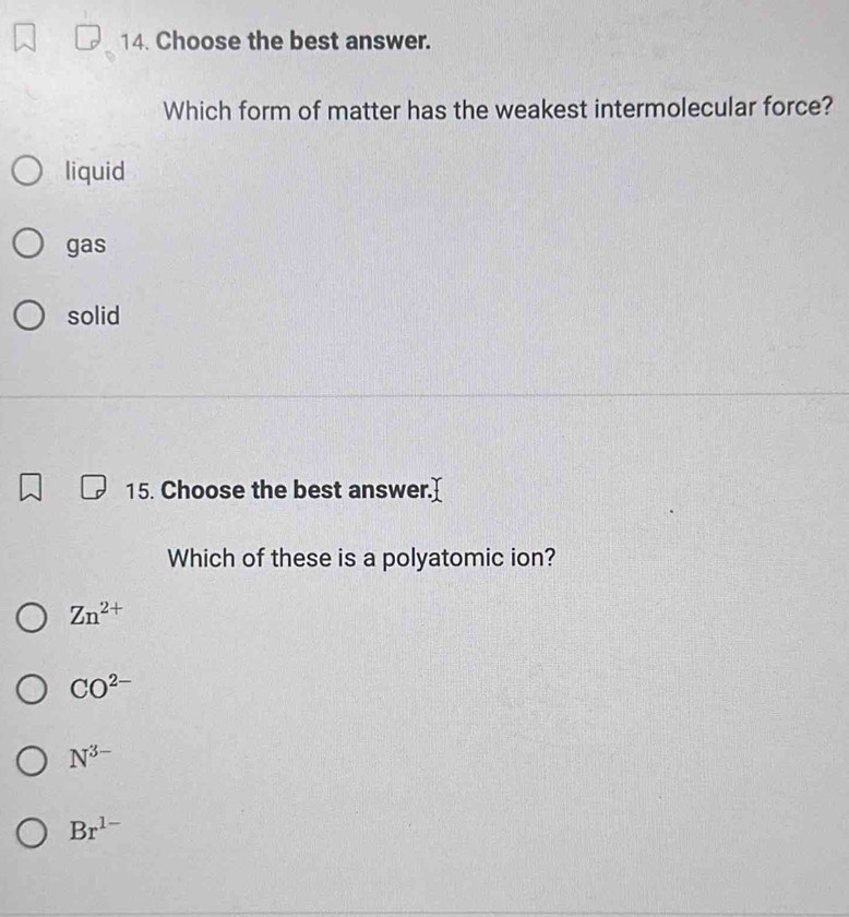 Choose the best answer.
Which form of matter has the weakest intermolecular force?
liquid
gas
solid
15. Choose the best answer.]
Which of these is a polyatomic ion?
Zn^(2+)
CO^(2-)
N^(3-)
Br^(1-)