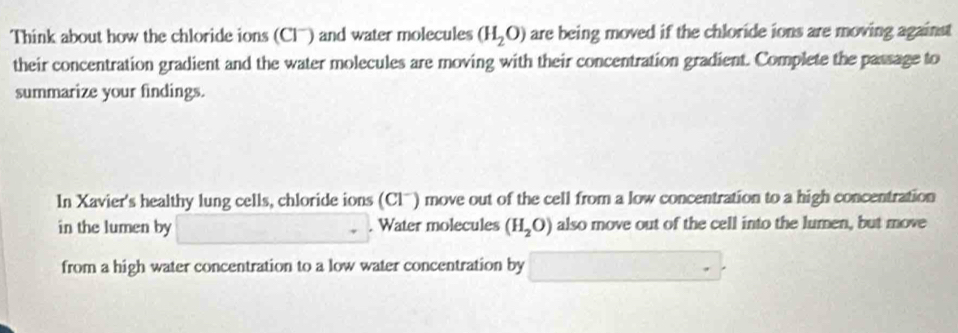 Think about how the chloride ions (Cl') and water molecules (H_2O) are being moved if the chloride ions are moving against 
their concentration gradient and the water molecules are moving with their concentration gradient. Complete the passage to 
summarize your findings. 
In Xavier's healthy lung cells, chloride ions (Clü) move out of the cell from a low concentration to a high concentration 
in the lumen by . Water molecules (H_2O) also move out of the cell into the lumen, but move 
from a high water concentration to a low water concentration by ()· 