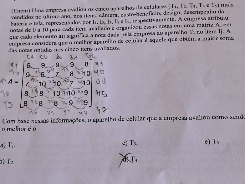 (Enem) Uma empresa avaliou os cinco aparelhos de celulares (T_1,T_2, T_3, T_4 e T_5) mais
vendidos no último ano, nos itens: câmera, custo-benefício, design, desempenho da
bateria e tela, representados por I_1, I_2, I_3, I_4 e I_5 , respectivamente. A empresa atribuiu
notas de 0 a 10 para cada item avaliado e organizou essas notas em uma matriz A, em
que cada elemento aij significa a nota dada pela empresa ao aparelho Ti no item Ij. A
empresa considera que o melhor aparelho de celular é aquele que obtém a maior soma
das notas obtidas nos cinco itens avaliados.
6 9 9 9 8
9 6 7 8 10
A= 7 10 10 7 10
8 8 10 10 9
8 8 8 9 9
Com base nessas informações, o aparelho de celular que a empresa avaliou como sendoe
o melhor é o
a) T_1. c) T_3. e) T_5.
b) T_2.
d) T_4.