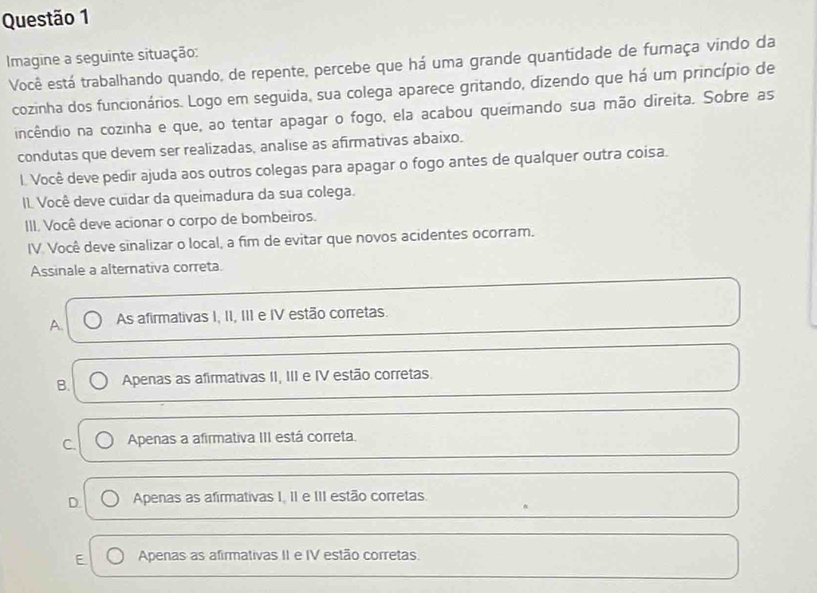 Imagine a seguinte situação: Você está trabalhando quando, de repente, percebe que há uma grande quantidade de furaça vindo da
cozinha dos funcionários. Logo em seguida, sua colega aparece gritando, dizendo que há um princípio de
incêndio na cozinha e que, ao tentar apagar o fogo, ela acabou queimando sua mão direita. Sobre as
condutas que devem ser realizadas, analise as afirmativas abaixo.
l. Você deve pedir ajuda aos outros colegas para apagar o fogo antes de qualquer outra coisa.
IL Você deve cuídar da queimadura da sua colega.
III. Você deve acionar o corpo de bombeiros.
IV. Você deve sinalizar o local, a fim de evitar que novos acidentes ocorram.
Assinale a alternativa correta.
A. As afirmativas I, II, III e IV estão corretas.
B Apenas as afirmativas II, III e IV estão corretas
C. Apenas a afirmativa III está correta.
D Apenas as afirmativas I. II e III estão corretas.
E Apenas as afirmativas II e IV estão corretas.