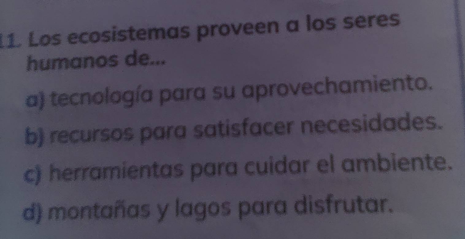 Los ecosistemas proveen a los seres
humanos de...
a) tecnología para su aprovechamiento.
b) recursos para satisfacer necesidades.
c) herramientas para cuidar el ambiente.
d) montañas y lagos para disfrutar.