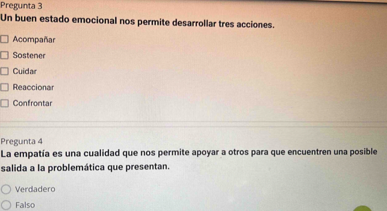 Pregunta 3
Un buen estado emocional nos permite desarrollar tres acciones.
Acompañar
Sostener
Cuidar
Reaccionar
Confrontar
Pregunta 4
La empatía es una cualidad que nos permite apoyar a otros para que encuentren una posible
salida a la problemática que presentan.
Verdadero
Falso