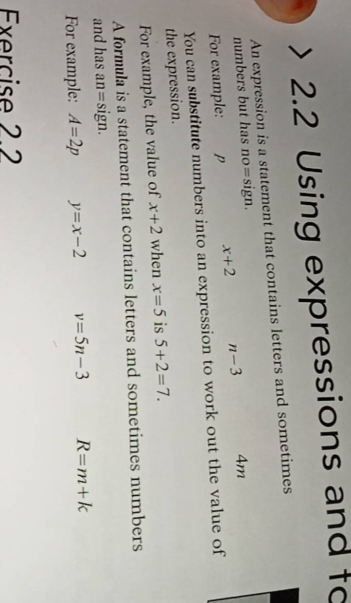 2.2 Using expressions and to 
An expression is a statement that contains letters and sometimes 
numbers but has no=sign.
4m
x+2
n-3
For example: p 
You can substitute numbers into an expression to work out the value of 
the expression. 
For example, the value of x+2 when x=5 is 5+2=7. 
A formula is a statement that contains letters and sometimes numbers 
and has an= sign.
v=5n-3
For example: A=2p y=x-2 R=m+k
Exercise 2.2