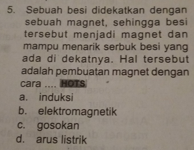 Sebuah besi didekatkan dengan
sebuah magnet, sehingga besi
tersebut menjadi magnet dan
mampu menarik serbuk besi yang
ada di dekatnya. Hal tersebut
adalah pembuatan magnet dengan
cara .... HOTS
a. induksi
b. elektromagnetik
c. gosokan
d. arus listrik