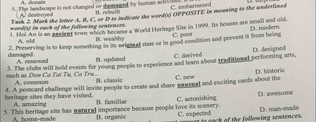 A. donate
5. The landscape is not changed or damaged by human activities. It l D. surpn
A. destroyed B. rebuilt C. embarrassed
Task 2. Mark the letter A, B, C, or D to indicate the word(s) OPPOSITE in meaning to the underlined
word(s) in each of the following sentences.
1. Hoi An is an ancient town which became a World Heritage Site in 1999. Its houses are small and old.
D. modern
A. old B. wealthy C. poor
2. Preserving is to keep something in its original state or in good condition and prevent it from being
D. designed
damaged. C. derived
A. renewed B. updated
3. The clubs will hold events for young people to experience and learn about traditional performing arts,
D. historic
such as Don Ca Tai Tu, Ca Tru...
A. common B. classic C. new
4. A postcard challenge will invite people to create and share unusual and exciting cards about the
heritage sites they have visited.
A. amazing B. familiar C. astonishing D. awesome
5. This heritage site has natural importance because people love its scenery.
A. home-made B. organic C. expected D. man-made
ver to each of the following sentences.