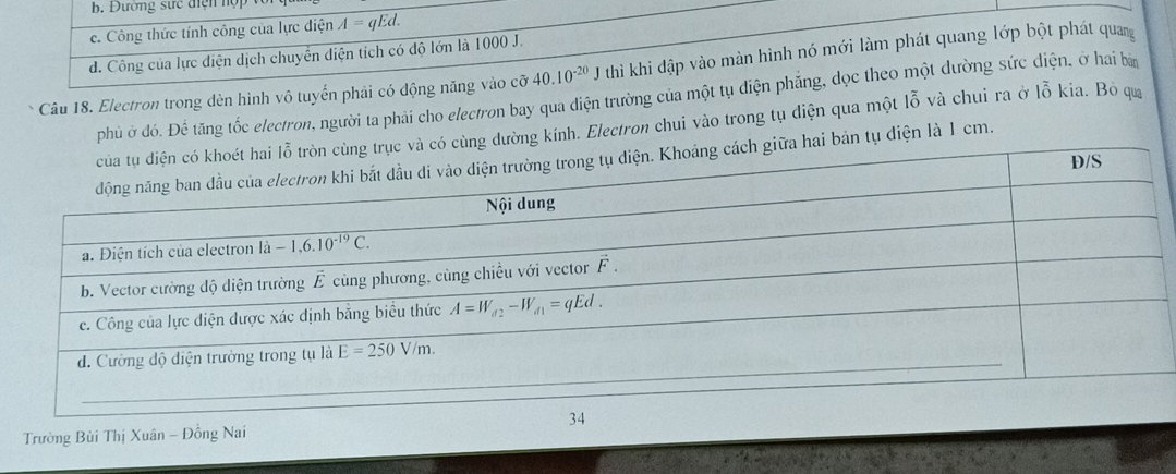 b. Đường sực điện hợp
c. Công thức tính công của lực điện A= a F_c
40.10^(-20)J thì khi đập vào màn hình nó mới làm phát quang lớp bột phát quang
d. Công của lực diện dịch chuyển diện tích có độ lớn là 1000 J.
Câu 18. Electron trong dèn hình vô tuyển phải có động năng vào cỡ phủ ở đó. Để tăng tốc electron, người ta phải cho electron bay qua diện trường của một tụ diện phẳng, dọc theo một dường sức diện, ở hai bả
cùng dường kính. Electron chui vào trong tụ điện qua một lỗ và chui ra ở lỗ kia. Bỏ qua
a hai bản tụ diện là 1 cm.
Trường Bùi Thị Xuân - Đồng Nai