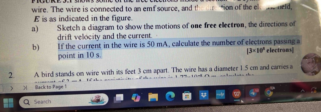 wire. The wire is connected to an emf source, and the direction of the elethe held, 
E is as indicated in the figure. 
a) Sketch a diagram to show the motions of one free electron, the directions of 
drift velocity and the current. 
b) If the current in the wire is 50 mA, calculate the number of electrons passing a 
point in 10 s. [3* 10^8 electrons] 
2. A bird stands on wire with its feet 3 cm apart. The wire has a diameter 1.5 cm and carries a 
 Back to Page 1 
Search