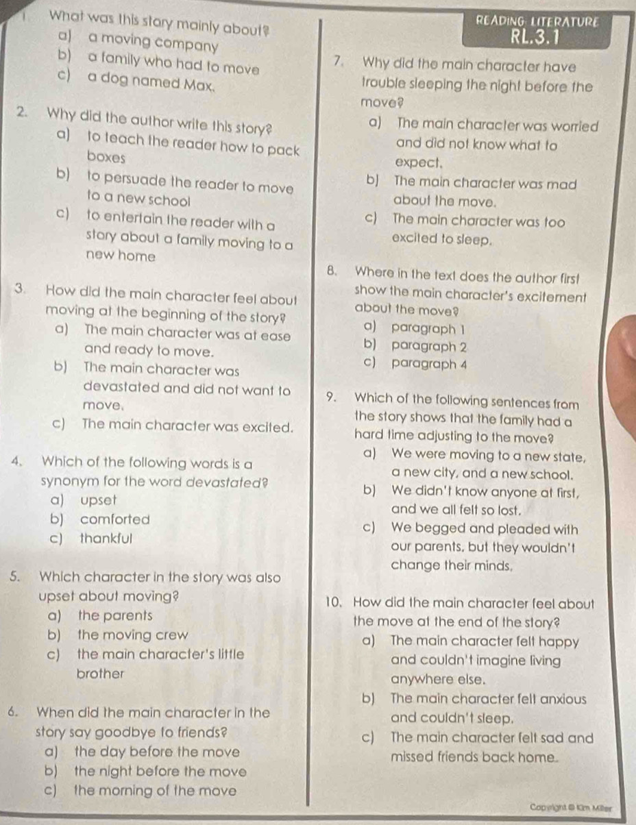 READING: LITERATURE
.      What was this stary mainly about?
a) a moving company
RL.3.1
b) a family who had to move
7. Why did the main character have
c) a dog named Max.
trouble sleeping the night before the
move?
2. Why did the author write this story?
a) The main character was worried
a) to teach the reader how to pack
and did not know what to
boxes
expect.
b) to persuade the reader to move
b) The main character was mad
to a new school about the move.
c) to entertain the reader with a c) The main character was too
story about a family moving to a
excited to sleep.
new home
8. Where in the text does the author first
show the main character's excitement
3. How did the main character feel about about the move?
moving at the beginning of the story? a) paragraph 1
a) The main character was at ease b) paragraph 2
and ready to move. c) paragraph 4
b) The main character was
devastated and did not want to 9. Which of the following sentences from
move. the story shows that the family had a
c) The main character was excited. hard time adjusting to the move?
a) We were moving to a new state,
4. Which of the following words is a a new city, and a new school.
synonym for the word devastated? b) We didn't know anyone at first,
a) upset and we all felt so lost.
b) comforted c) We begged and pleaded with
c) thankful our parents, but they wouldn't
change their minds.
5. Which character in the story was also
upset about moving? 10. How did the main character feel about
a) the parents the move at the end of the story?
b) the moving crew a) The main character felt happy
c) the main character's little and couldn't imagine living
brother anywhere else.
b) The main character fell anxious
6. When did the main character in the and couldn't sleep.
story say goodbye to friends? c) The main character felt sad and
a) the day before the move missed friends back home.
b) the night before the move
c) the morning of the move
Copwight & Km Miller