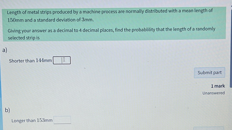 Length of metal strips produced by a machine process are normally distributed with a mean length of
150mm and a standard deviation of 3mm. 
Giving your answer as a decimal to 4 decimal places, find the probablility that the length of a randomly 
selected strip is 
a) 
Shorter than 144mm □ 
Submit part 
1 mark 
Unanswered 
b) 
Longer than 153mm □