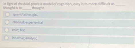 In light of the dual-process model of cognition, easy is to more difficult as_
thought is to_ thought.
quantitative; gist
rational; experiential
cold; hot
intuitive; analytic