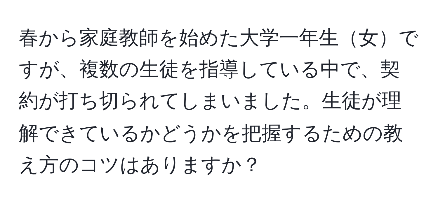 春から家庭教師を始めた大学一年生女ですが、複数の生徒を指導している中で、契約が打ち切られてしまいました。生徒が理解できているかどうかを把握するための教え方のコツはありますか？