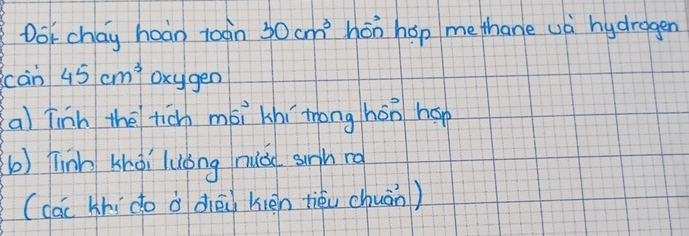 Dot chay hoàn toàin 30cm^3 hon hop me thane ua hydragen 
càn 45cm^3 oxygen 
a) Tinh the ticn mói khí tong hōn háp 
b) Tinh khài luóng nuǎo sunh ro 
(các khí do à diōi kién tiéu chuān)