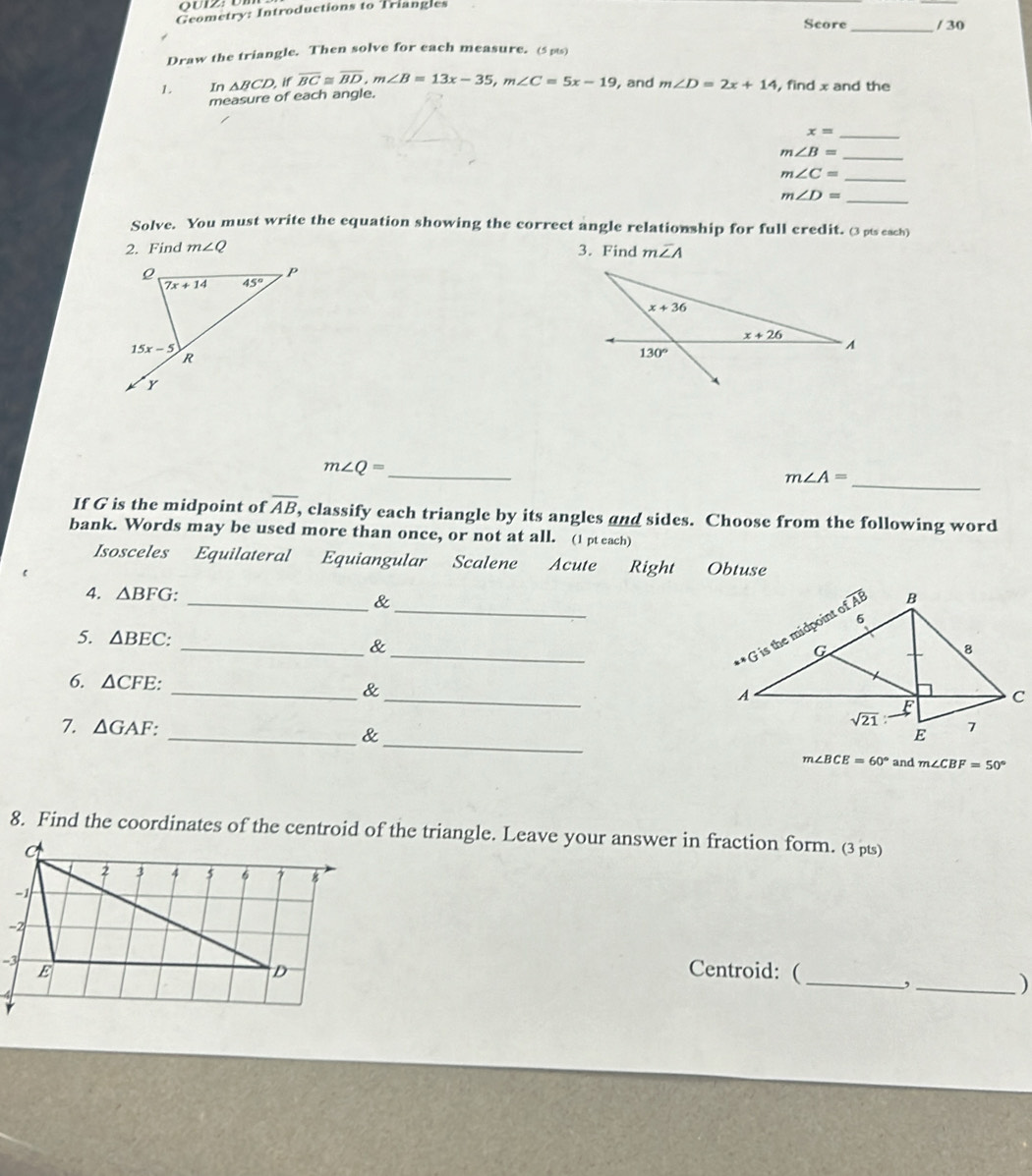 Geometry: Introductions to Triangles
Score_ / 30
Draw the triangle. Then solve for each measure. (5 pts)
1. In △ BCD, if overline BC≌ overline BD,m∠ B=13x-35,m∠ C=5x-19 , and m∠ D=2x+14 , find x and the
measure of each angle.
_ x=
m∠ B= _
_ m∠ C=
_ m∠ D=
Solve. You must write the equation showing the correct angle relationship for full credit. (3pts each)
2. Find m∠ Q 3. Find moverline ∠ A
_ m∠ Q=
_ m∠ A=
If G is the midpoint of overline AB, classify each triangle by its angles and sides. Choose from the following word
bank. Words may be used more than once, or not at all. (1 pt each)
Isosceles Equilateral Equiangular Scalene Acute Right Obtuse
4. △ BFG _&_ 
5. △ BEC: _&
6. △ CFE: _& _
_
7. △ GAF: _&
m∠ BCE=60° and m∠ CBF=50°
8. Find the coordinates of the centroid of the triangle. Leave your answer in fraction form. (3 µ)
Centroid: ( _,_
)