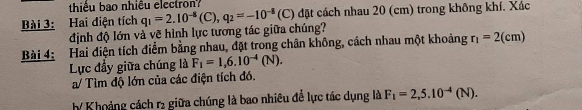 thiểu bao nhiêu electron? 
Bài 3: Hai điện tích q_1=2.10^(-8)(C), q_2=-10^(-8) (C) đặt cách nhau 20 (cm) trong không khí. Xác 
định độ lớn và vẽ hình lực tương tác giữa chúng? 
Bài 4: Hai điện tích điểm bằng nhau, đặt trong chân không, cách nhau một khoảng r_1=2(cm)
Lực đầy giữa chúng là F_1=1,6.10^(-4)(N). 
a/ Tìm độ lớn của các điện tích đó. 
h Khoảng cách r2 giữa chúng là bao nhiêu đề lực tác dụng là F_1=2,5.10^(-4)(N).